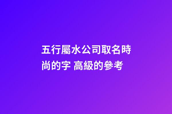 五行屬水公司取名時尚的字 高級的參考-第1張-公司起名-玄機派